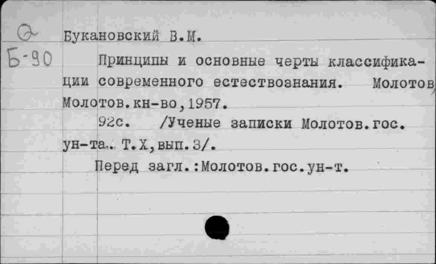 ﻿*___Букановский В.И.	_________
90 Принципы и основные черты классификации современного естествознания. Молотов Молотов.кн-во,1957.
9гс. /Ученые записки Молотов.гос. ун-та.. Т.Х,вып.З/.
Перед загл.:Молотов.гос.ун-т.